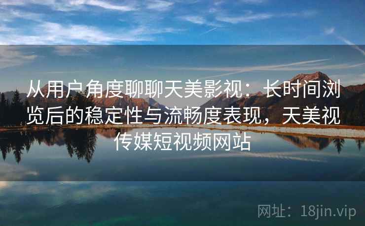 从用户角度聊聊天美影视：长时间浏览后的稳定性与流畅度表现，天美视传媒短视频网站