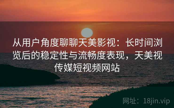 从用户角度聊聊天美影视:长时间浏览后的稳定性与流畅度表现,天美视传媒短视频网站 从用户角度聊聊天美影视:长时间浏览后的稳定性与流畅度表现,天美视传媒短视频网站