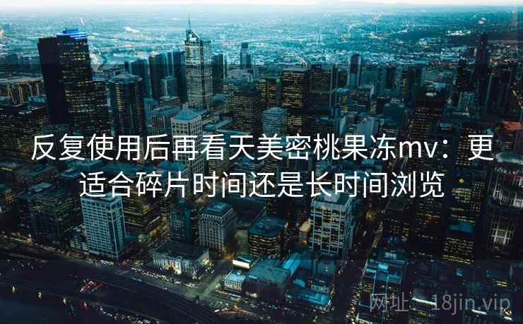 反复使用后再看天美密桃果冻mv：更适合碎片时间还是长时间浏览