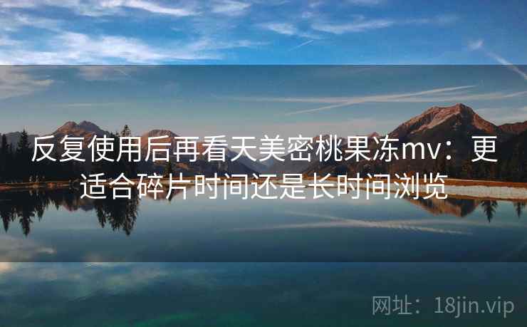 反复使用后再看天美密桃果冻mv：更适合碎片时间还是长时间浏览