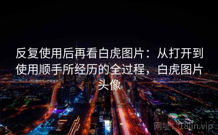 反复使用后再看白虎图片：从打开到使用顺手所经历的全过程，白虎图片头像
