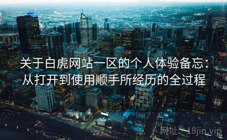 关于白虎网站一区的个人体验备忘:从打开到使用顺手所经历的全过程 关于白虎网站一区的个人体验备忘:从打开到使用顺手所经历的全过程