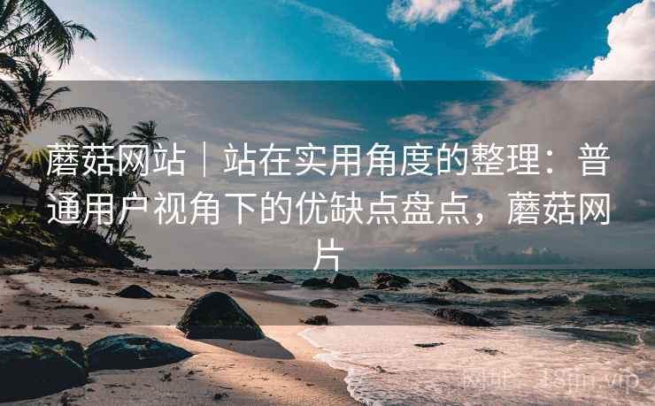 蘑菇网站|站在实用角度的整理:普通用户视角下的优缺点盘点,蘑菇网片 蘑菇网站|站在实用角度的整理:普通用户视角下的优缺点盘点,蘑菇网片