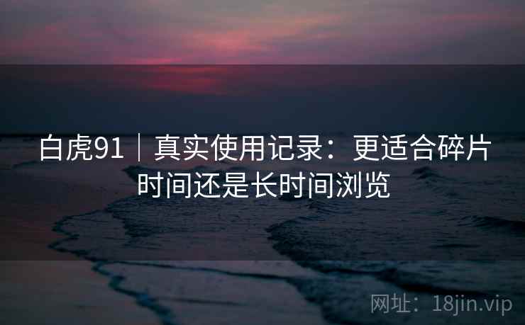 白虎91｜真实使用记录：更适合碎片时间还是长时间浏览