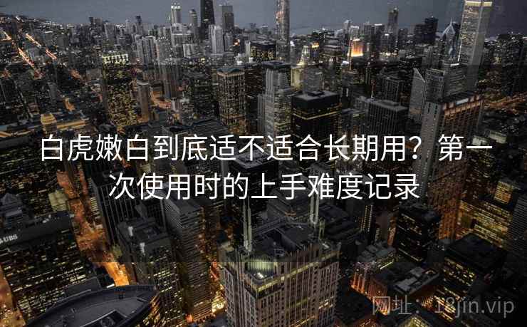 白虎嫩白到底适不适合长期用？第一次使用时的上手难度记录