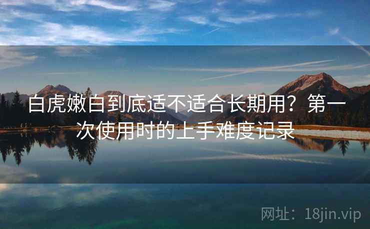 白虎嫩白到底适不适合长期用？第一次使用时的上手难度记录